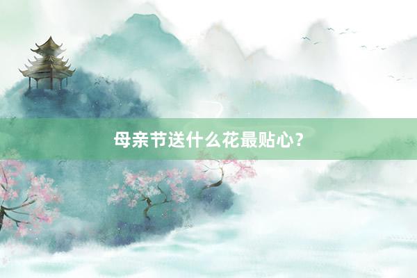母亲节送什么花最贴心？