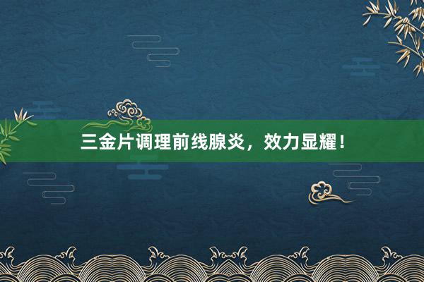 三金片调理前线腺炎，效力显耀！