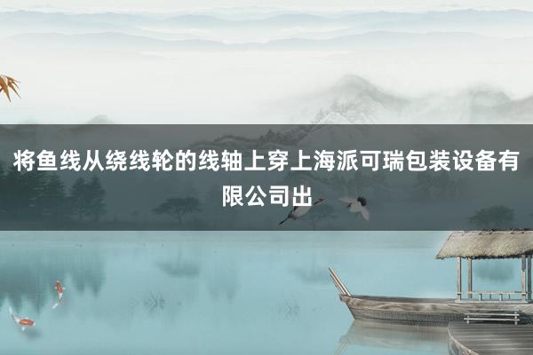 将鱼线从绕线轮的线轴上穿上海派可瑞包装设备有限公司出